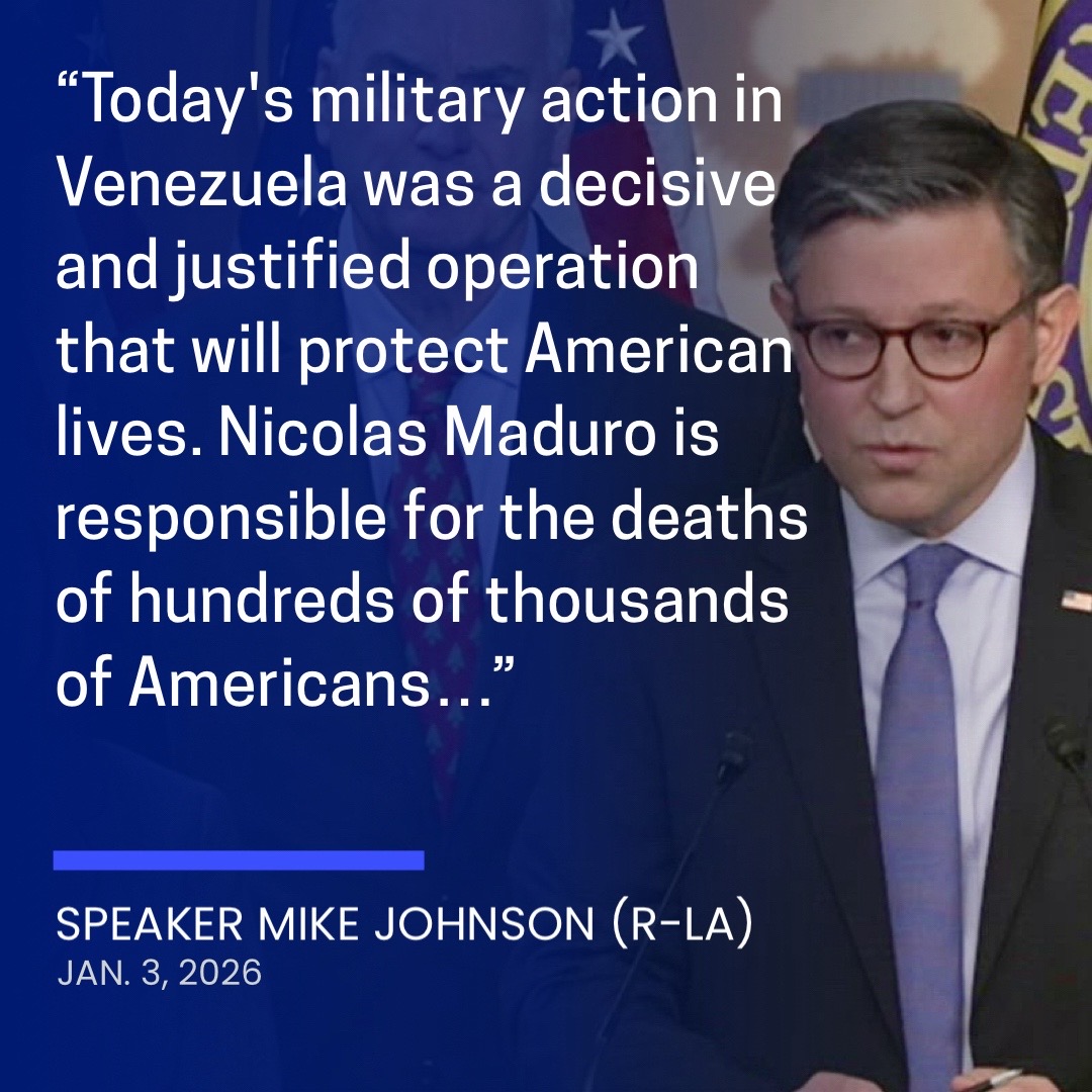 Speaker Mike Johnson (R-LA) released the following statement Saturday on the U.S. military operation to arrest Venezuelan President Nicolas Maduro: “Today’s military action in Venezuela was a decisive and justified operation that will protect American lives. “Nicolas Maduro is responsible for the deaths of hundreds of thousands of Americans after years of trafficking illegal drugs and violent cartel members into our country — crimes for which he’s been properly indicted in U.S. courts and an arrest warrant duly issued — and today he learned what accountability looks like. “President Trump is putting American lives first, succeeding where others have failed, and under his leadership the Unite