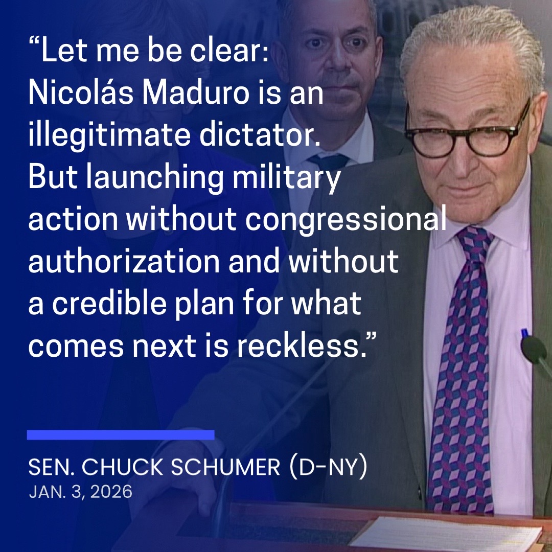 Senate Minority Leader Chuck Schumer (D-NY) put out the following statement Saturday on the U.S. military operation to arrest Venezuelan President Nicolas Maduro: “Let me be clear: Nicolás Maduro is an illegitimate dictator. But launching military action without congressional authorization and without a credible plan for what comes next is reckless. “The administration has assured me three separate times that it was not pursuing regime change or taking military action in Venezuela. Clearly, they are not being straight with Americans. “The idea that Trump plans to now run Venezuela should strike fear in the hearts of all Americans. The American people have seen this before and paid the devast
